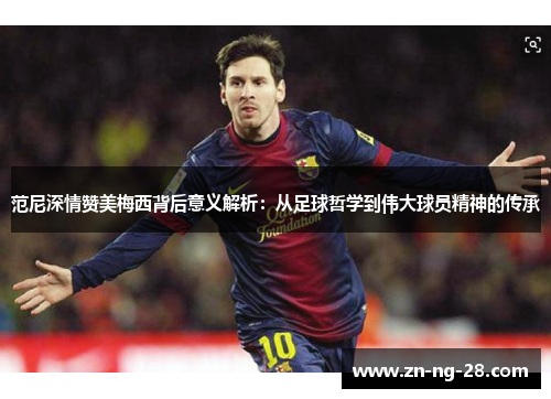 范尼深情赞美梅西背后意义解析：从足球哲学到伟大球员精神的传承