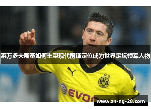 莱万多夫斯基如何重塑现代前锋定位成为世界足坛领军人物