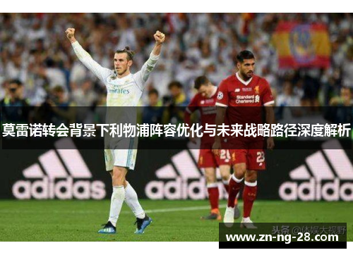 莫雷诺转会背景下利物浦阵容优化与未来战略路径深度解析 莫雷诺转会背景下利物浦阵容优化与未来战略路径深度解析