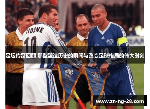 足坛传奇回顾 那些塑造历史的瞬间与改变足球格局的伟大时刻