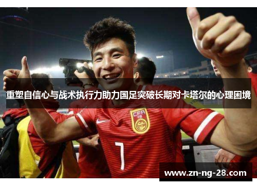 重塑自信心与战术执行力助力国足突破长期对卡塔尔的心理困境