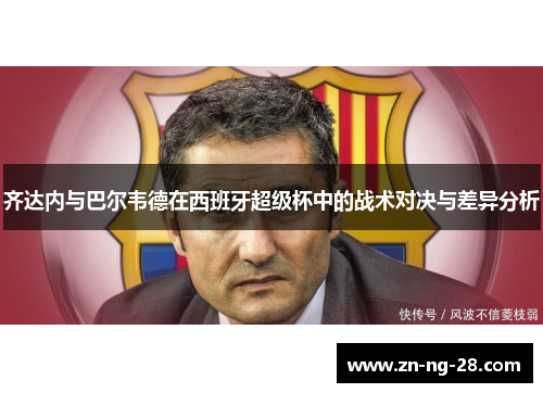 齐达内与巴尔韦德在西班牙超级杯中的战术对决与差异分析