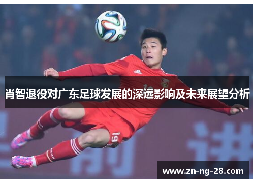 肖智退役对广东足球发展的深远影响及未来展望分析