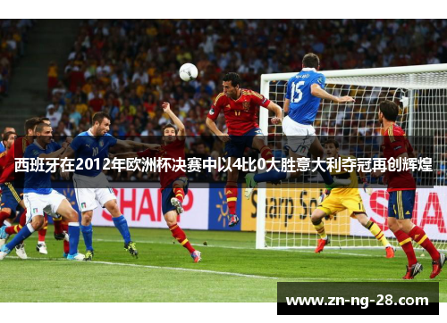 西班牙在2012年欧洲杯决赛中以4比0大胜意大利夺冠再创辉煌