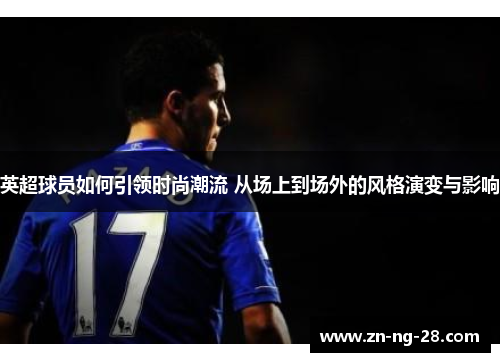 英超球员如何引领时尚潮流 从场上到场外的风格演变与影响
