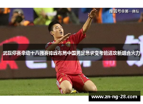武磊停赛牵动十八强赛锋线布局中国男足急求变考验进攻新组合火力 武磊停赛牵动十八强赛锋线布局中国男足急求变考验进攻新组合火力